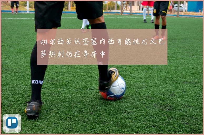 切尔西否认签塞内西可能性尤文巴萨热刺仍在争夺中