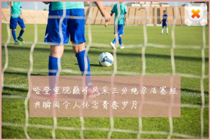 哈登重现巅峰风采三分绝杀活塞经典瞬间令人怀念青春岁月