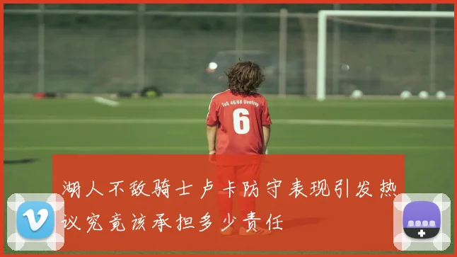 湖人不敌骑士卢卡防守表现引发热议究竟该承担多少责任