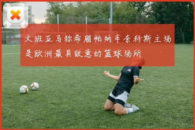 文班亚马称希腊帕纳辛奈科斯主场是欧洲最具敌意的篮球场所