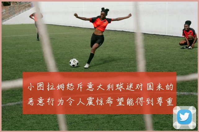 小图拉姆怒斥意大利球迷对国米的恶意行为令人震惊希望能得到尊重与支持