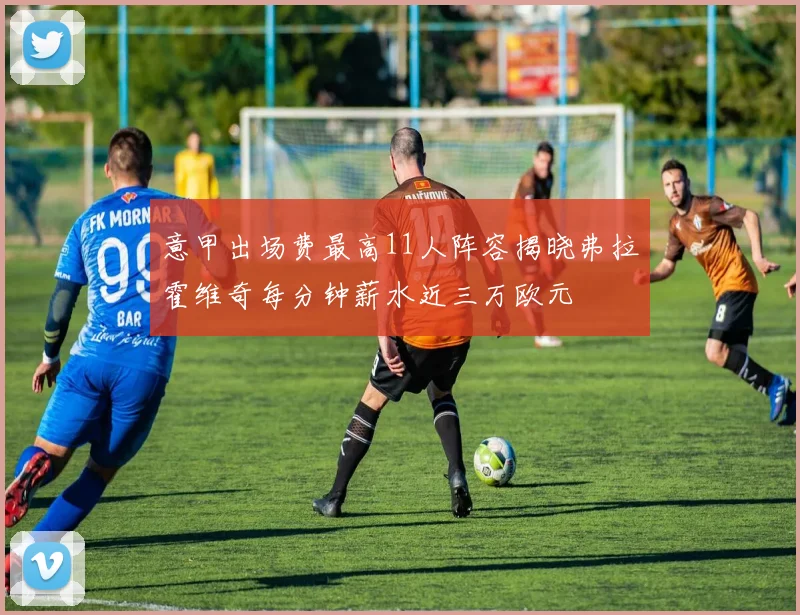 意甲出场费最高11人阵容揭晓弗拉霍维奇每分钟薪水近三万欧元