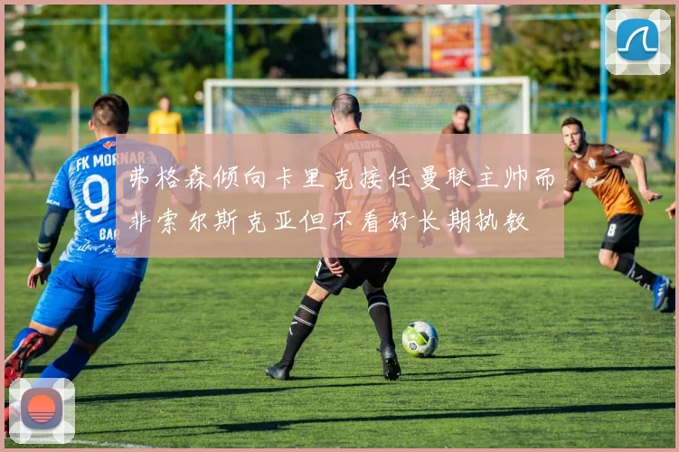 弗格森倾向卡里克接任曼联主帅而非索尔斯克亚但不看好长期执教