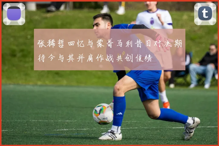 张稀哲回忆与蒙哥马利昔日对决期待今与其并肩作战共创佳绩
