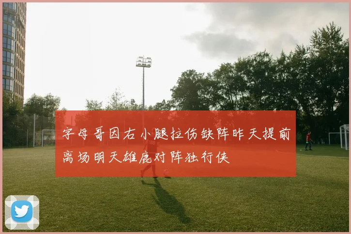 字母哥因右小腿拉伤缺阵昨天提前离场明天雄鹿对阵独行侠