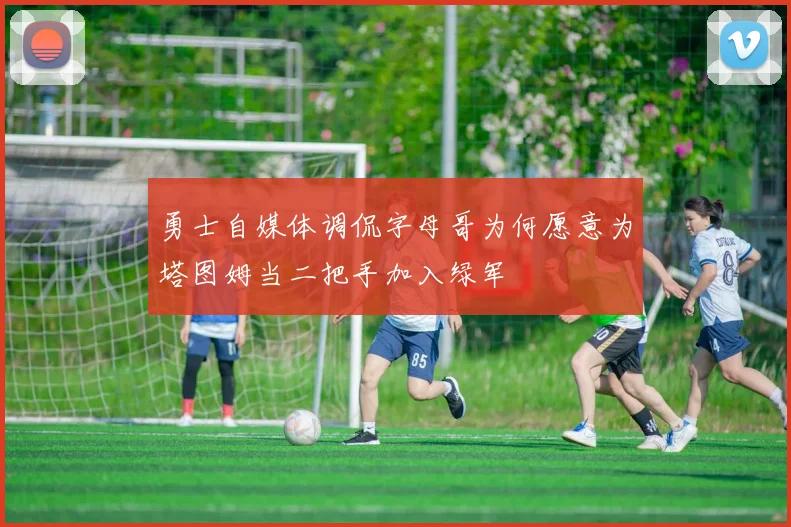 勇士自媒体调侃字母哥为何愿意为塔图姆当二把手加入绿军