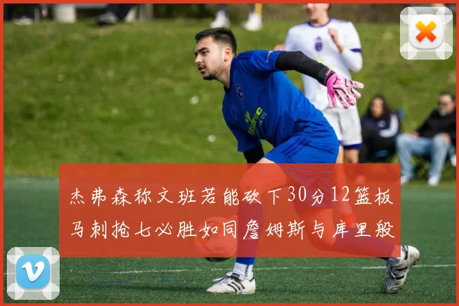 杰弗森称文班若能砍下30分12篮板马刺抢七必胜如同詹姆斯与库里般出色