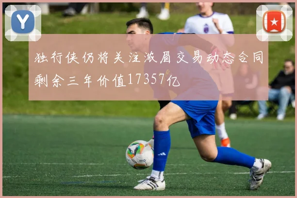 独行侠仍将关注浓眉交易动态合同剩余三年价值17357亿