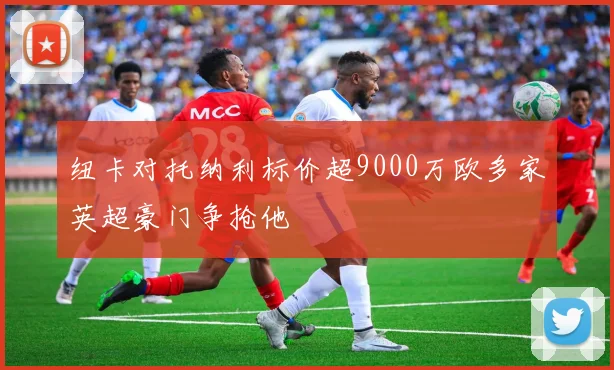 纽卡对托纳利标价超9000万欧多家英超豪门争抢他